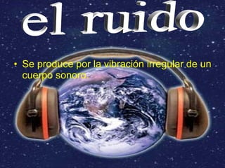 • Se produce por la vibración irregular de un
  cuerpo sonoro.
 