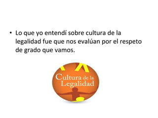 • Lo que yo entendí sobre cultura de la
legalidad fue que nos evalúan por el respeto
de grado que vamos.
 