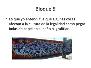 Bloque 5
• Lo que yo entendí fue que algunas cosas
afectan a la cultura de la legalidad como pegar
bolas de papel en el baño o grafitiar.
 