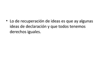 • Lo de recuperación de ideas es que ay algunas
ideas de declaración y que todos tenemos
derechos iguales.
 