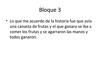 Bloque 3
• Lo que me acuerdo de la historia fue que avía
una canasta de frutas y el que ganara se iba a
comer los frutas y se agarraron las manos y
todos ganaron.
 