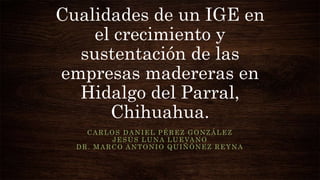 Cualidades de un IGE en
el crecimiento y
sustentación de las
empresas madereras en
Hidalgo del Parral,
Chihuahua.
CARLOS DANIEL PÉREZ GONZÁLEZ
JESÚS LUNA LUEVANO
DR. MARCO ANTONIO QUIÑÓNEZ REYNA
 