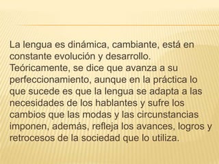 La lengua es dinámica, cambiante, está en
constante evolución y desarrollo.
Teóricamente, se dice que avanza a su
perfeccionamiento, aunque en la práctica lo
que sucede es que la lengua se adapta a las
necesidades de los hablantes y sufre los
cambios que las modas y las circunstancias
imponen, además, refleja los avances, logros y
retrocesos de la sociedad que lo utiliza.

 