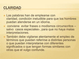 CLARIDAD






Las palabras han de emplearse con
claridad, condición ineludible para que los hombres
puedan atenderse en un idioma.
conviene evitar frases o modismos circunscritos –
salvo casos especiales-, para que no haya malas
interpretaciones.
También debe vigilarse atentamente el empleo de
términos que puedan referirse a distintas personas
o que puedan interpretarse con diferentes
significados o que tengan formas similares con
otras que el vulgo confunde.

 