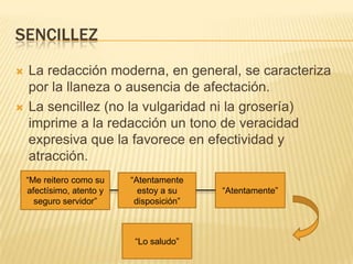 SENCILLEZ




La redacción moderna, en general, se caracteriza
por la llaneza o ausencia de afectación.
La sencillez (no la vulgaridad ni la grosería)
imprime a la redacción un tono de veracidad
expresiva que la favorece en efectividad y
atracción.
“Me reitero como su
afectísimo, atento y
seguro servidor”

“Atentamente
estoy a su
disposición”

“Lo saludo”

“Atentamente”

 