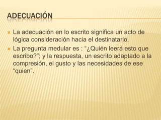ADECUACIÓN




La adecuación en lo escrito significa un acto de
lógica consideración hacia el destinatario.
La pregunta medular es : “¿Quién leerá esto que
escribo?”; y la respuesta, un escrito adaptado a la
compresión, el gusto y las necesidades de ese
“quien”.

 