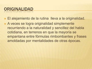 ORIGINALIDAD



El alejamiento de la rutina lleva a la originalidad.
A veces se logra originalidad simplemente
recurriendo a la naturalidad y sencillez del habla
cotidiana, en terrenos en que la mayoría se
empantana entre fórmulas rimbombantes y frases
amoldadas por mentalidades de otras épocas.

 