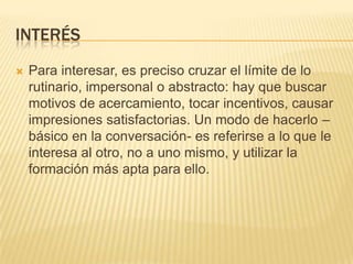 INTERÉS


Para interesar, es preciso cruzar el límite de lo
rutinario, impersonal o abstracto: hay que buscar
motivos de acercamiento, tocar incentivos, causar
impresiones satisfactorias. Un modo de hacerlo –
básico en la conversación- es referirse a lo que le
interesa al otro, no a uno mismo, y utilizar la
formación más apta para ello.

 