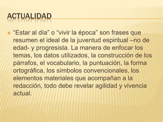 ACTUALIDAD


“Estar al día” o “vivir la época” son frases que
resumen el ideal de la juventud espiritual –no de
edad- y progresista. La manera de enfocar los
temas, los datos utilizados, la construcción de los
párrafos, el vocabulario, la puntuación, la forma
ortográfica, los símbolos convencionales, los
elementos materiales que acompañan a la
redacción, todo debe revelar agilidad y vivencia
actual.

 