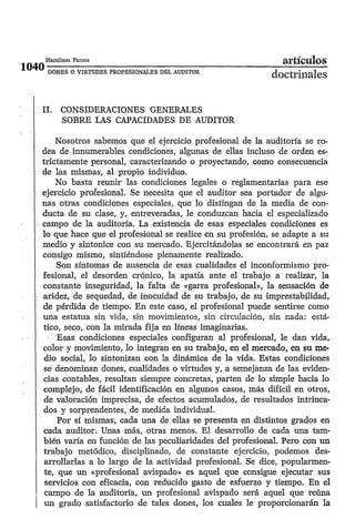Hamilton Parma                                              ¿irticulos
 DONES O VIRTUDES PROFESIONALES DEL AUDITOR
                                                         doctrinales

1 . CONSIDERACIONES GENERALES
 1
    SOBRE LAS CAPACIDADES DE AUDITOR

    Nosotros sabemos que el ejercicio profesional de la auditoría se ro-
dea de innumerables condiciones, algunas de ellas incluso de orden es-
trictamente personal, caracterizando o proyectando, como consecuencia
de las mismas, al propio individuo.
    No basta reunir las condiciones legales o reglamentarias para ese
ejercicio profesional. Se necesita que el auditor sea portador de algu-
nas otras condiciones especiales, que lo distingan de la media de con-
ducta de su clase, y, entreveradas, le conduzcan hacia el especializado
campo de la auditoría. La existencia de esas especiales condiciones es
lo que hace que el profesional se realice en su profesión, se adapte a su
medio y sintonice con su mercado. Ejercitándolas se encontrará en paz
consigo mismo, sintiéndose plenamente realizado.
    Son síntomas de ausencia de esas cualidades el inconformismo pro-
fesional, el desorden crónico, la apatía ante el trabajo a realizar, la
constante inseguridad, la falta de «garra profesional», la sensación de
aridez, de sequedad, de inocuidad de su trabajo, de su imprestabilidad,
de pérdida de tiempo. En este caso, el profesional puede sentirse como
una estatua sin vida, sin mnvimienter, sin cirw!acibn, sir, sada: e&-
tico, seco, con la mirada fija en líneas imaginarias.
     Esas condiciones especiales configuran al profesional, le dan vida,
color y movimiento, lo integran en su trabajo, en el mercado, en su me-
 dio social, lo sintonizan con la dinámica de la vida. Estas condiciones
 se denominan dones, cualidades o virtudes y, a semejanza de las eviden-
cias contables, resultan siempre concretas, parten de lo simple hacia lo
complejo, de fácil identificación en algunos casos, más difícil en otros,
 de valoración imprecisa, de efectos acumulados, de resultados intrinca-
dos y sorprendentes, de medida individual.
     Por sí mismas, cada una de ellas se presenta en distintos grados en
cada auditor. Unas más, otras menos. El desarrollo de cada una tam-
bién varía en función de las peculiaridades del profesional. Pero con un
trabajo metódico, disciplinado, de constante ejercicio, podemos des-
 arrollarlas a lo largo de la actividad profesional. Se dice, popularmen-
 te, que un «.profesional avispado» es aquel que consigue ejecutar sus
 servicios con eficacia, con reducido gasto de esfuerzo y tiempo. En el
 campo de la auditoría, un profesional avispado será aquel que reúna
 un grado satisfactorio de tales dones, los cuales le proporcionarán la
 