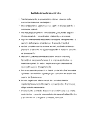 Cualidades del auxiliar administrativo
 Tramitar documentos o comunicaciones internas o externas en los
circuitos de información de la empresa.
 Elaborar documentos y comunicaciones a partir de órdenes recibidas o
información obtenida.
 Clasificar, registrar y archivar comunicaciones y documentos según las
técnicas apropiadas y los parámetros establecidos en la empresa.
 Registrar contablemente la documentación soporte correspondiente a la
operativa de la empresa en condiciones de seguridad y calidad.
 Realizar gestiones administrativas de tesorería, siguiendo las normas y
protocolos establecidos por la gerencia con el fin de mantener la liquidez
de la organización.
 Efectuar las gestiones administrativas de las áreas de selección y
formación de los recursos humanos de la empresa, ajustándose a la
normativa vigente y a la política empresarial, bajo la supervisión del
responsable superior del departamento.
 Prestar apoyo administrativo en el área de gestión laboral de la empresa
ajustándose a la normativa vigente y bajo la supervisión del responsable
superior del departamento.
 Realizar las gestiones administrativas de la actividad comercial
registrando la documentación soporte correspondiente a determinadas
obligaciones fiscales derivadas.
 Desempeñar las actividades de atención al cliente/usuario en el ámbito
administrativo y comercial asegurando los niveles de calidad establecidos
y relacionados con la imagen de la empresa /institución.
 