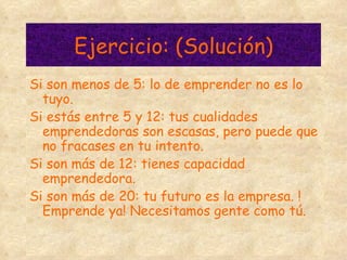 Ejercicio: (Solución) Si son menos de 5: lo de emprender no es lo tuyo. Si estás entre 5 y 12: tus cualidades emprendedoras son escasas, pero puede que no fracases en tu intento.  Si son más de 12: tienes capacidad emprendedora. Si son más de 20: tu futuro es la empresa. !Emprende ya! Necesitamos gente como tú. 
