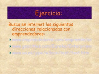 Ejercicio:  Busca en internet las siguientes direcciones relacionadas con emprendedores: www.emprendedoras.com/emprende/emprendedores.htm www.geocities.com/Eureka/Enterprises/3932/Es usted.html www.ua.es/gipe/w3ace/test/test.htm 