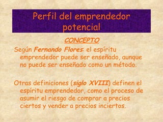Perfil del emprendedor potencial CONCEPTO Según  Fernando Flores : el espíritu emprendedor puede ser enseñado, aunque no puede ser enseñado como un método. Otras definiciones ( siglo XVIII ) definen el espíritu emprendedor, como el proceso de asumir el riesgo de comprar a precios ciertos y vender a precios inciertos. 