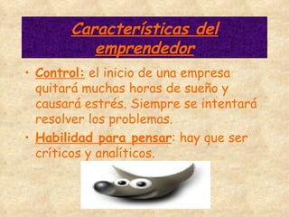 Características del emprendedor Control:  el inicio de una empresa quitará muchas horas de sueño y causará estrés. Siempre se intentará resolver los problemas. Habilidad para pensar : hay que ser críticos y analíticos. 