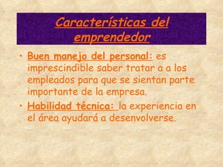 Características del emprendedor Buen manejo del personal:  es imprescindible saber tratar a a los empleados para que se sientan parte importante de la empresa. Habilidad técnica:  la experiencia en el área ayudará a desenvolverse. 