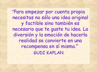 “ Para empezar por cuenta propia necesitas no sólo una idea original y factible sino también es necesario que te guste tu idea. La diversión y la emoción de hacerla realidad se convierte en una recompensa en sí misma.”  GUDI KAPLAN 