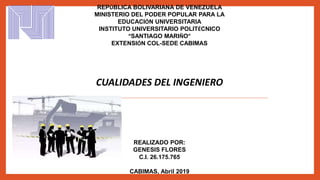 REPÚBLICA BOLIVARIANA DE VENEZUELA
MINISTERIO DEL PODER POPULAR PARA LA
EDUCACIÓN UNIVERSITARIA
INSTITUTO UNIVERSITARIO POLITÉCNICO
“SANTIAGO MARIÑO”
EXTENSIÓN COL-SEDE CABIMAS
CUALIDADES DEL INGENIERO
REALIZADO POR:
GENESIS FLORES
C.I. 26.175.765
CABIMAS, Abril 2019
 