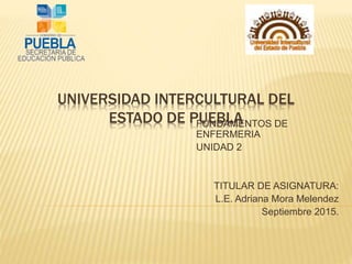 UNIVERSIDAD INTERCULTURAL DEL
ESTADO DE PUEBLAFUNDAMENTOS DE
ENFERMERIA
UNIDAD 2
TITULAR DE ASIGNATURA:
L.E. Adriana Mora Melendez
Septiembre 2015.
 