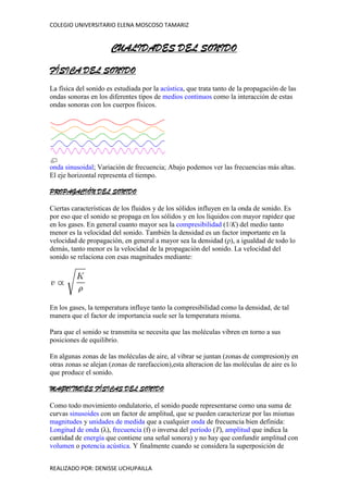 CUALIDADES DEL SONIDO FÍSICA DEL SONIDO La física del sonido es estudiada por la acústica, que trata tanto de la propagación de las ondas sonoras en los diferentes tipos de medios continuos como la interacción de estas ondas sonoras con los cuerpos físicos. onda sinusoidal; Variación de frecuencia; Abajo podemos ver las frecuencias más altas. El eje horizontal representa el tiempo. PROPAGACIÓN DEL SONIDO Ciertas características de los fluidos y de los sólidos influyen en la onda de sonido. Es por eso que el sonido se propaga en los sólidos y en los líquidos con mayor rapidez que en los gases. En general cuanto mayor sea la compresibilidad (1/K) del medio tanto menor es la velocidad del sonido. También la densidad es un factor importante en la velocidad de propagación, en general a mayor sea la densidad (ρ), a igualdad de todo lo demás, tanto menor es la velocidad de la propagación del sonido. La velocidad del sonido se relaciona con esas magnitudes mediante: En los gases, la temperatura influye tanto la compresibilidad como la densidad, de tal manera que el factor de importancia suele ser la temperatura misma. Para que el sonido se transmita se necesita que las moléculas vibren en torno a sus posiciones de equilibrio. En algunas zonas de las moléculas de aire, al vibrar se juntan (zonas de compresion)y en otras zonas se alejan (zonas de rarefaccion),esta alteracion de las moléculas de aire es lo que produce el sonido. MAGNITUDES FÍSICAS DEL SONIDO Como todo movimiento ondulatorio, el sonido puede representarse como una suma de curvas sinusoides con un factor de amplitud, que se pueden caracterizar por las mismas magnitudes y unidades de medida que a cualquier onda de frecuencia bien definida: Longitud de onda (λ), frecuencia (f) o inversa del período (T), amplitud que indica la cantidad de energía que contiene una señal sonora) y no hay que confundir amplitud con volumen o potencia acústica. Y finalmente cuando se considera la superposición de diferentes ondas es importante la fase que representa el retardo relativo en la posición de una onda con respecto a otra. Sin embargo, un sonido complejo cualquiera no está caracterizado por los parámetros anteriores, ya que en general un sonido cualquiera es una combinación de ondas sonoras que difieren en los cinco parámetros anteriores. La caracterización de un sonido arbitrariamente complejo implica analizar tanto la energía transmitida como la distribución de dicha energía entre las diversas ondas componentes, para ello resulta útil investigar: Potencia acústica: El nivel de potencia acústica es la cantidad de energía radiada en forma de ondas por unidad de tiempo por una fuente determinada. La potencia acústica depende de la amplitud. Espectro de frecuencias: que permite conocer en qué frecuencias se transmite la mayor parte de la energía. VELOCIDAD DEL SONIDO El sonido tiene una velocidad de 331,5 m/s cuando: la temperatura es de 0 °C, la presión atmosférica es de 1 atm (nivel del mar) y se presenta una humedad relativa del aire de 0 % (aire seco). Aunque depende muy poco de la presión del aire. La velocidad del sonido depende del tipo de material. Cuando el sonido se desplaza en los sólidos tiene mayor velocidad que en los líquidos, y en los líquidos es más veloz que en los gases. Esto se debe a que las partículas en los sólidos están más cercanas. U.S. Navy F/A-18 Avión rompiendo la barrera del sonido. Comportamiento de las ondas de sonido a diferentes velocidades La velocidad del sonido se puede calcular en relación a la temperatura de la siguiente manera: Donde: , es la temperatura en grados Celsius. Si la temperatura ambiente es de 15 °C, la velocidad de propagación del sonido es 340 m/s (1224 km/h ). Este valor corresponde a 1 MACH. REVERBERACIÓN La reverberación es la suma total de las reflexiones del sonido que llegan al lugar del oyente en diferentes momentos del tiempo. Auditivamente se caracteriza por una prolongación, a modo de 
colasonora
, que se añade al sonido original. La duración y la coloración tímbrica de esta cola dependen de: La distancia entre el oyente y la fuente sonora; la naturaleza de las superficies que reflejan el sonido. En situaciones naturales hablamos de sonido directo para referirnos al sonido que se transmite directamente desde la fuente sonora hasta nosotros (o hasta el mecanismo de captación que tengamos). Por otra parte, el sonido reflejado es el que percibimos después de que haya rebotado en las superficies que delimitan el recinto acústico, o en los objetos que se encuentren en su trayectoria. Evidentemente, la trayectoria del sonido reflejado siempre será más larga que la del sonido directo, de manera que -temporalmente- escuchamos primero el sonido seco, y unos instantes más tarde escucharemos las primeras reflexiones (early reflections); a medida que transcurre el tiempo las reflexiones que nos llegan son cada vez de menor intensidad, hasta que desparecen. Nuestra sensación, no obstante, no es la de escuchar sonidos separados, ya que el cerebro los integra en un único precepto, siempre que las reflexiones lleguen con una separación menor de unos 50 milisegundos. Esto es lo que se denomina efecto Haas o efecto de precedencia.ariel12 CARACTERÍSTICAS O CUALIDADES DEL SONIDO Las cuatro cualidades básicas del sonido son: La altura: viene determinada por la frecuencia fundamental de las ondas sonoras (es lo que permite distinguir entre sonidos graves, agudos o medios) medida en ciclos por segundo o hercios (Hz). Para que los humanos podamos percibir un sonido, éste debe estar comprendido entre el rango de audición de 20 y 20.000 Hz. Por debajo de este rango tenemos los infrasonidos y por encima los ultrasonidos. A esto se le denomina rango de frecuencia audible. Cuanta más edad se tiene, este rango va reduciéndose tanto en graves como en agudos. La intensidad: es la cantidad de energía acústica que contiene un sonido. La intensidad viene determinada por la potencia, que a su vez está determinada por la amplitud y nos permite distinguir si el sonido es fuerte o débil. Los sonidos que percibimos deben superar el umbral auditivo (0 dB) y no llegar al umbral de dolor (140 dB). Esta cualidad la medimos con el sonómetro y los resultados se expresan en decibelios (dB) en honor al científico e inventor Alexander Graham Bell. En música se escriben así: ``piano pianissimo´´(ppp) mas suave que pianissimo, ``Pianissimo´´ (pp) Muy suave, ``Piano´´ (p) suave, ``Mezzo Piano´´ (mp) medio suave, ``Mezzo Forte´´ (mf) medio fuerte, ``Forte´´ (f) fuerte, ``Fortissimo´´ (ff) Muy fuerte, ``forte fortissimo´(fff) mas fuerte que fortissimo. El timbre: es la cualidad que confiere al sonido los armónicos que acompañan a la frecuencia fundamental. Esta cualidad es la que permite distinguir dos sonidos, por ejemplo, entre la misma nota (tono) con igual intensidad producida por dos instrumentos musicales distintos. Se define como la calidad del sonido. cada cuerpo sonoro vibra de una forma distinta. Las diferencias se dan no solamente por la naturaleza del cuerpo sonoro (madera, metal, piel tensada, etc), sino también por la manera de hacerlo sonar (golpear, frotar, rascar). Una misma nota suena distinta si la toca una flauta, un violín, una trompeta… cada instrumento tiene un timbre que lo identifica o lo diferencia de los demás. Con la voz sucede lo mismo. El sonido dado por un hombre, una mujer, un/a niño/a tienen distinto timbre. El timbre nos permitirá distinguir si la voz es áspera,dulce, ronca o aterciopelada. También influye en la variación del timbre la calidad del material que se utilice. Así pues, el sonido será claro, sordo, agradable o molesto. La duración: es la cualidad que determina el tiempo de vibración de un objeto. Por ejemplo, podemos escuchar sonidos largos, cortos, muy cortos, etc. Es el tiempo durante el cual se mantiene un sonido, está determinada por la longitud, que indica el tamaño de una onda, que es la distancia entre el principio y el final de una onda completa (ciclo); según esto podemos decir que por duración los sonidos pueden ser largos o cortos. CUALIDADCARACTERÍSTICARANGOAlturaFrecuencia de ondaAgudo, medio, graveDuraciónLongitud de onda o tiempo de vibraciónLargo o cortoIntensidadAmplitud de ondaFuerte, débil o suaveTimbreArmónicos de onda o forma de la ondaFuente emisora del sonido 