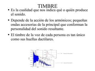 TIMBRE Es la cualidad que nos indica qué o quién produce el sonido.  Depende de la acción de los armónicos; pequeñas ondas accesorias de la principal que conforman la personalidad del sonido resultante. El timbre de la voz de cada persona es tan único como sus huellas dactilares. 