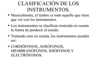 CLASIFICACIÓN DE LOS INSTRUMENTOS. Musicalmente, el timbre es todo aquello que tiene que ver con los instrumentos. Los instrumentos se clasifican teniendo en cuenta la forma de producir el sonido. Teniendo esto en cuenta, los instrumentos pueden ser: CORDÓFONOS, AERÓFONOS, MEMBRANÓFONOS, IDIÓFONOS Y ELECTRÓFONOS. 