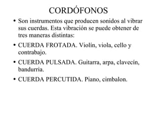 CORDÓFONOS Son instrumentos que producen sonidos al vibrar sus cuerdas. Esta vibración se puede obtener de tres maneras distintas: CUERDA FROTADA. Violín, viola, cello y contrabajo. CUERDA PULSADA. Guitarra, arpa, clavecín, bandurria. CUERDA PERCUTIDA. Piano, cimbalon. 