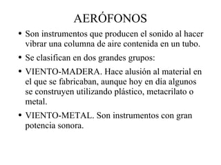 AERÓFONOS Son instrumentos que producen el sonido al hacer vibrar una columna de aire contenida en un tubo. Se clasifican en dos grandes grupos: VIENTO-MADERA. Hace alusión al material en el que se fabricaban, aunque hoy en día algunos se construyen utilizando plástico, metacrilato o metal. VIENTO-METAL. Son instrumentos con gran potencia sonora. 