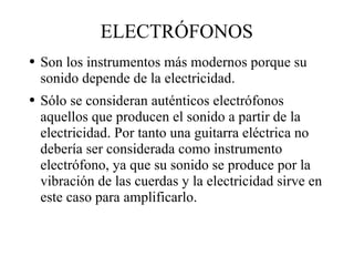 ELECTRÓFONOS Son los instrumentos más modernos porque su sonido depende de la electricidad. Sólo se consideran auténticos electrófonos aquellos que producen el sonido a partir de la electricidad. Por tanto una guitarra eléctrica no debería ser considerada como instrumento electrófono, ya que su sonido se produce por la vibración de las cuerdas y la electricidad sirve en este caso para amplificarlo. 