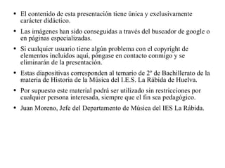 El contenido de esta presentación tiene única y exclusivamente carácter didáctico. Las imágenes han sido conseguidas a través del buscador de google o en páginas especializadas. Si cualquier usuario tiene algún problema con el copyright de elementos incluidos aquí, póngase en contacto conmigo y se eliminarán de la presentación. Estas diapositivas corresponden al temario de 2º de Bachillerato de la materia de Historia de la Música del I.E.S. La Rábida de Huelva. Por supuesto este material podrá ser utilizado sin restricciones por cualquier persona interesada, siempre que el fin sea pedagógico. Juan Moreno, Jefe del Departamento de Música del IES La Rábida. 