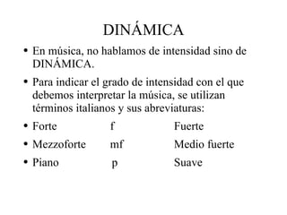 DINÁMICA En música, no hablamos de intensidad sino de DINÁMICA.  Para indicar el grado de intensidad con el que debemos interpretar la música, se utilizan términos italianos y sus abreviaturas: Forte f Fuerte Mezzoforte mf Medio fuerte Piano   p Suave 