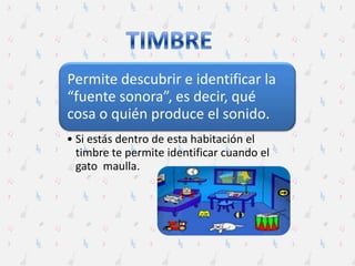 Permite descubrir e identificar la
“fuente sonora”, es decir, qué
cosa o quién produce el sonido.
• Si estás dentro de esta habitación el
timbre te permite identificar cuando el
gato maulla.