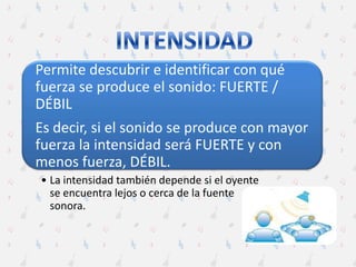 Permite descubrir e identificar con qué
fuerza se produce el sonido: FUERTE /
DÉBIL
Es decir, si el sonido se produce con mayor
fuerza la intensidad será FUERTE y con
menos fuerza, DÉBIL.
• La intensidad también depende si el oyente
se encuentra lejos o cerca de la fuente
sonora.