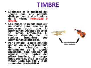 • El timbre es la cualidad del
sonido que nos permite
distinguir entre dos sonidos
de la misma intensidad y
altura.
• Casi nunca se puede producir
un sonido puro, siempre se
producen otros que lo
acompañan. Algunos de estos
se llaman armónicos. El
timbre depende de los
sonidos armónicos que
acompañan al principal.
• Por ejemplo, la nota emitida
por un violín es el resultado
de la vibración no
únicamente de la cuerda
accionada, sino también de
algunas otras partes del
piano (madera, el mango,
otras cuerdas, etc.) las cuales
vibran junto con ella y le da
su sonido característico
 