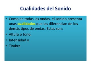Cualidades del Sonido
• Como en todas las ondas, el sonido presenta
unas cualidades que las diferencian de los
demás tipos de ondas. Estas son:
• Altura o tono,
• Intensidad y
• Timbre
 