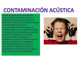 El oído humano sólo puede soportar
ciertos niveles máximos de ruido, sin
embargo el nivel que se acumula en las
regiones centrales de la ciudad en reiteradas
ocasiones supera ese máximo.
La exposición continuada produce la
pérdida progresiva de la capacidad auditiva.
Si la exposición es prolongada, por ejemplo
en puestos de trabajos, se considera
necesario el utilizar protectores en
ambientes con niveles de 85 dB, siempre y
cuando la exposición sea prolongada.
Los daños producidos en el oído por
exposiciones a ruidos muy fuertes son
acumulativos e irreversibles, por lo que se
deben de extremar las precauciones
 
