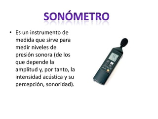 • Es un instrumento de
medida que sirve para
medir niveles de
presión sonora (de los
que depende la
amplitud y, por tanto, la
intensidad acústica y su
percepción, sonoridad).
 