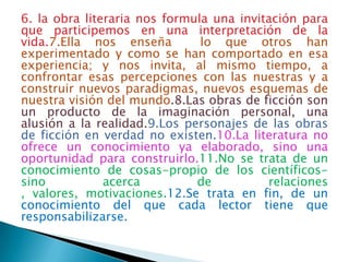 6. la obra literaria nos formula una invitación para
que participemos en una interpretación de la
vida.7.Ella nos enseña         lo que otros han
experimentado y como se han comportado en esa
experiencia; y nos invita, al mismo tiempo, a
confrontar esas percepciones con las nuestras y a
construir nuevos paradigmas, nuevos esquemas de
nuestra visión del mundo.8.Las obras de ficción son
un producto de la imaginación personal, una
alusión a la realidad.9.Los personajes de las obras
de ficción en verdad no existen.10.La literatura no
ofrece un conocimiento ya elaborado, sino una
oportunidad para construirlo.11.No se trata de un
conocimiento de cosas-propio de los científicos-
sino           acerca         de          relaciones
, valores, motivaciones.12.Se trata en fin, de un
conocimiento del que cada lector tiene que
responsabilizarse.
 
