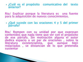    ¿Cuál es el propósito   comunicativo del   texto
    anterior?

Rta/ Explicar porque la literatura es una fuente
para la adquisición de nuevos conocimientos.

   ¿Qué sucede con las oraciones 4 y 5 del primer
    párrafo?

Rta/ Rompen con su unidad por que expresan
contenidos que nada tiene que ver con el propósito
de ese párrafo. Sin motivación alguna el autor
dedica espacio a un par de oraciones , sobre la
literatura existencialista, que    aunque     bien
redactadas , se distancian de lo que pretendía
sustentar
 