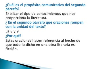 ¿Cuál es el propósito comunicativo del segundo
párrafo?
Explicar el tipo de conocimientos que nos
proporciona la literatura.
¿ En el segundo párrafo qué oraciones rompen
con la unidad del texto?
La 8 y 9
¿Por qué?
Estas oraciones hacen referencia al hecho de
que todo lo dicho en una obra literaria es
ficción.
 