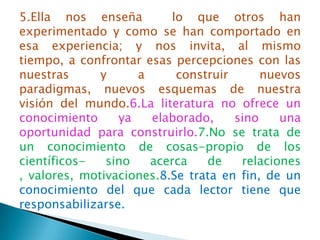 5.Ella nos enseña         lo que otros han
experimentado y como se han comportado en
esa experiencia; y nos invita, al mismo
tiempo, a confrontar esas percepciones con las
nuestras      y     a      construir      nuevos
paradigmas, nuevos esquemas de nuestra
visión del mundo.6.La literatura no ofrece un
conocimiento     ya   elaborado,     sino    una
oportunidad para construirlo.7.No se trata de
un conocimiento de cosas-propio de los
científicos-   sino   acerca    de    relaciones
, valores, motivaciones.8.Se trata en fin, de un
conocimiento del que cada lector tiene que
responsabilizarse.
 
