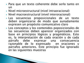    Para que un texto coherente debe serlo tanto en
    un
   Nivel microestructural (nivel intraoracional)
   Nivel macroestructural (nivel interoracional)
   Las secuencias proposicionales de un texto
    deben organizarse de modo que aunadamente
    expresen un propósito comunicativo claro
   Los conceptos y los contenidos poposicionales de
    las secuencias deben aparecer organizados con
    base en principios lógicos y pragmáticos. Esto
    es, la interpretación de cada oración y de cada
    párrafo debe expresar una consecuencia
    razonable de lo expresado          en oraciones y
    párrafos anteriores. Este principio fue ignorado
    en las siguientes muestras
 