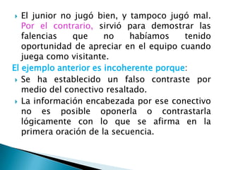   El junior no jugó bien, y tampoco jugó mal.
   Por el contrario, sirvió para demostrar las
   falencias   que     no    habíamos    tenido
   oportunidad de apreciar en el equipo cuando
   juega como visitante.
El ejemplo anterior es incoherente porque:
  Se ha establecido un falso contraste por
   medio del conectivo resaltado.
  La información encabezada por ese conectivo
   no es posible oponerla o contrastarla
   lógicamente con lo que se afirma en la
   primera oración de la secuencia.
 