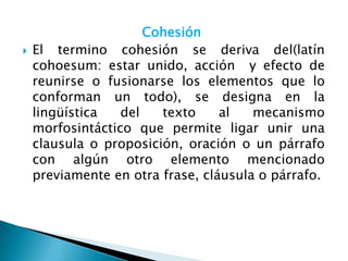 Cohesión
   El termino cohesión se deriva del(latín
    cohoesum: estar unido, acción y efecto de
    reunirse o fusionarse los elementos que lo
    conforman un todo), se designa en la
    lingüística   del   texto     al   mecanismo
    morfosintáctico que permite ligar unir una
    clausula o proposición, oración o un párrafo
    con algún otro elemento mencionado
    previamente en otra frase, cláusula o párrafo.
 
