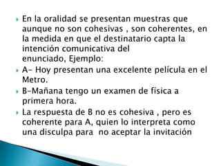    En la oralidad se presentan muestras que
    aunque no son cohesivas , son coherentes, en
    la medida en que el destinatario capta la
    intención comunicativa del
    enunciado, Ejemplo:
   A- Hoy presentan una excelente película en el
    Metro.
   B-Mañana tengo un examen de física a
    primera hora.
   La respuesta de B no es cohesiva , pero es
    coherente para A, quien lo interpreta como
    una disculpa para no aceptar la invitación
 