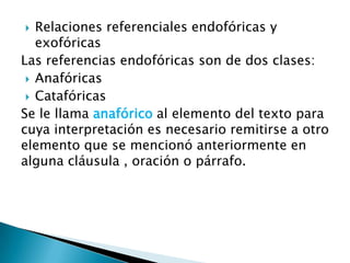   Relaciones referenciales endofóricas y
   exofóricas
Las referencias endofóricas son de dos clases:
  Anafóricas
  Catafóricas
Se le llama anafórico al elemento del texto para
cuya interpretación es necesario remitirse a otro
elemento que se mencionó anteriormente en
alguna cláusula , oración o párrafo.
 
