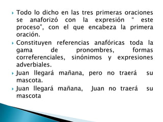    Todo lo dicho en las tres primeras oraciones
    se anaforizó con la expresión “ este
    proceso”, con el que encabeza la primera
    oración.
   Constituyen referencias anafóricas toda la
    gama       de       pronombres,      formas
    correferenciales, sinónimos y expresiones
    adverbiales.
   Juan llegará mañana, pero no traerá       su
    mascota.
   Juan llegará mañana, Juan no traerá su
    mascota
 