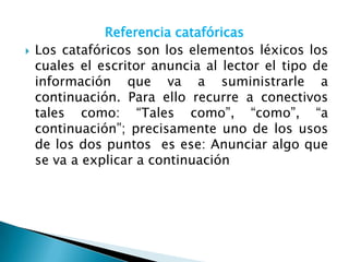 Referencia catafóricas
   Los catafóricos son los elementos léxicos los
    cuales el escritor anuncia al lector el tipo de
    información que va a suministrarle a
    continuación. Para ello recurre a conectivos
    tales como: “Tales como”, “como”, “a
    continuación”; precisamente uno de los usos
    de los dos puntos es ese: Anunciar algo que
    se va a explicar a continuación
 