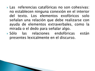    Las referencias catafóricas no son cohesivas:
    no establecen ninguna conexión en el interior
    del texto. Los elementos exofóricos solo
    señalan una relación que debe realizarse con
    ayuda de elementos extraverbales, como la
    mirada o el dedo para señalar algo.
   Sólo las relaciones endofóricas están
    presentes lexicalmente en el discurso.
 