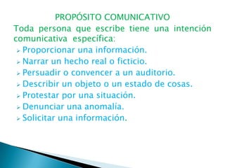 PROPÓSITO COMUNICATIVO
Toda persona que escribe tiene una intención
comunicativa específica:
  Proporcionar una información.
  Narrar un hecho real o ficticio.
  Persuadir o convencer a un auditorio.
  Describir un objeto o un estado de cosas.
  Protestar por una situación.
  Denunciar una anomalía.
  Solicitar una información.
 